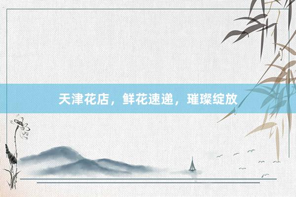 天津花店，鲜花速递，璀璨绽放