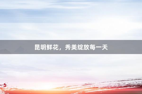 昆明鲜花，秀美绽放每一天