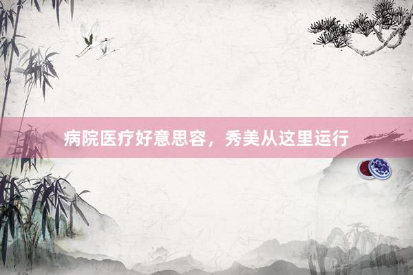 病院医疗好意思容，秀美从这里运行